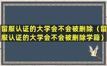 留服认证的大学会不会被删除（留服认证的大学会不会被删除学籍）