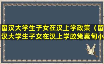 留汉大学生子女在汉上学政策（留汉大学生子女在汉上学政策蔡甸小升初）