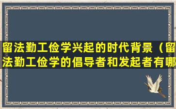 留法勤工俭学兴起的时代背景（留法勤工俭学的倡导者和发起者有哪些）