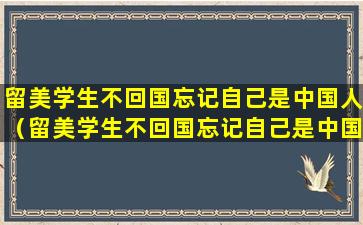 留美学生不回国忘记自己是中国人（留美学生不回国忘记自己是中国人怎么办）