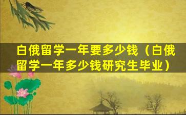 白俄留学一年要多少钱（白俄留学一年多少钱研究生毕业）