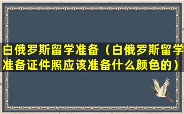 白俄罗斯留学准备（白俄罗斯留学准备证件照应该准备什么颜色的）