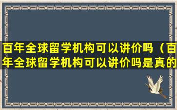 百年全球留学机构可以讲价吗（百年全球留学机构可以讲价吗是真的吗）