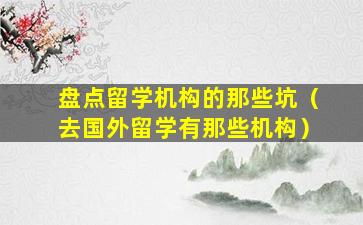 盘点留学机构的那些坑（去国外留学有那些机构）