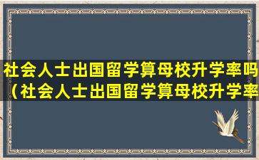 社会人士出国留学算母校升学率吗（社会人士出国留学算母校升学率吗为什么）