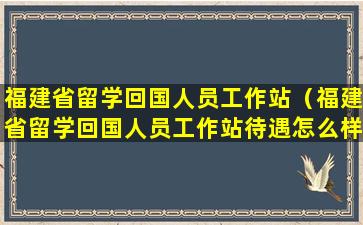 福建省留学回国人员工作站（福建省留学回国人员工作站待遇怎么样）