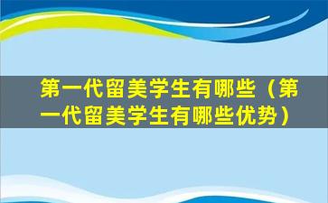 第一代留美学生有哪些（第一代留美学生有哪些优势）