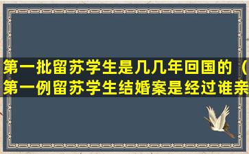 第一批留苏学生是几几年回国的（第一例留苏学生结婚案是经过谁亲自批准的）