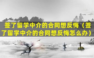 签了留学中介的合同想反悔（签了留学中介的合同想反悔怎么办）