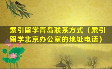 索引留学青岛联系方式（索引留学北京办公室的地址电话）