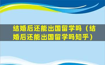 结婚后还能出国留学吗（结婚后还能出国留学吗知乎）