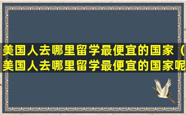 美国人去哪里留学最便宜的国家（美国人去哪里留学最便宜的国家呢）