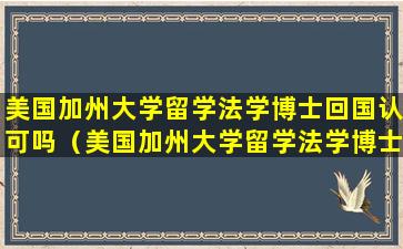 美国加州大学留学法学博士回国认可吗（美国加州大学留学法学博士回国认可吗知乎）