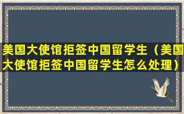 美国大使馆拒签中国留学生（美国大使馆拒签中国留学生怎么处理）