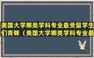 美国大学哪类学科专业最受留学生们青睐（美国大学哪类学科专业最受留学生们青睐A人文学科）