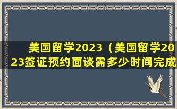 美国留学2023（美国留学2023签证预约面谈需多少时间完成）