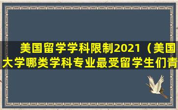 美国留学学科限制2021（美国大学哪类学科专业最受留学生们青睐）