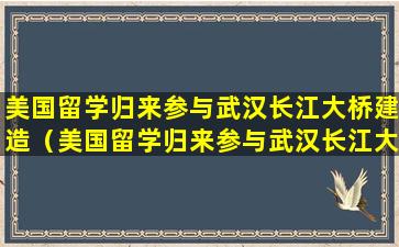 美国留学归来参与武汉长江大桥建造（美国留学归来参与武汉长江大桥建造的是谁）