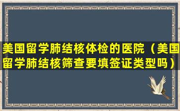 美国留学肺结核体检的医院（美国留学肺结核筛查要填签证类型吗）