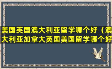 美国英国澳大利亚留学哪个好（澳大利亚加拿大英国美国留学哪个好）