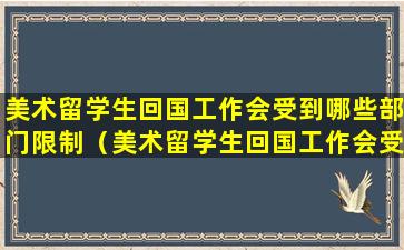 美术留学生回国工作会受到哪些部门限制（美术留学生回国工作会受到哪些部门限制呢）