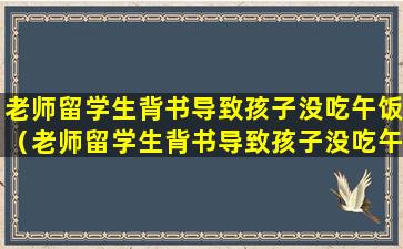 老师留学生背书导致孩子没吃午饭（老师留学生背书导致孩子没吃午饭怎么处理）