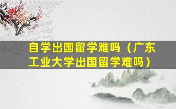 自学出国留学难吗（广东工业大学出国留学难吗）