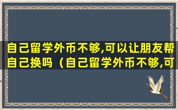 自己留学外币不够,可以让朋友帮自己换吗（自己留学外币不够,可以让朋友帮自己换吗英语）