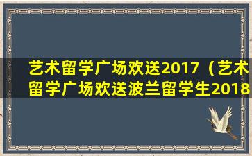 艺术留学广场欢送2017（艺术留学广场欢送波兰留学生2018）