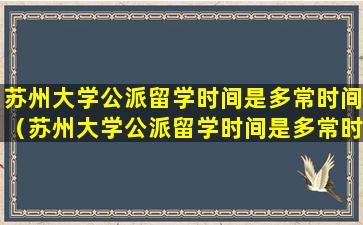 苏州大学公派留学时间是多常时间（苏州大学公派留学时间是多常时间毕业）