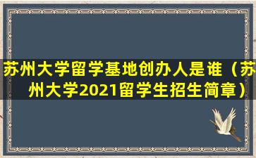 苏州大学留学基地创办人是谁（苏州大学2021留学生招生简章）