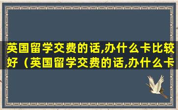 英国留学交费的话,办什么卡比较好（英国留学交费的话,办什么卡比较好办）