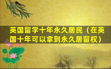 英国留学十年永久居民（在英国十年可以拿到永久居留权）