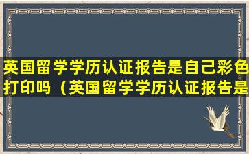 英国留学学历认证报告是自己彩色打印吗（英国留学学历认证报告是自己彩色打印吗还是彩印）