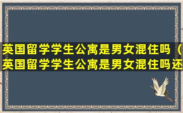 英国留学学生公寓是男女混住吗（英国留学学生公寓是男女混住吗还是混住）