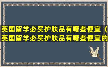 英国留学必买护肤品有哪些便宜（英国留学必买护肤品有哪些便宜的牌子）