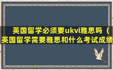 英国留学必须要ukvi雅思吗（英国留学需要雅思和什么考试成绩）