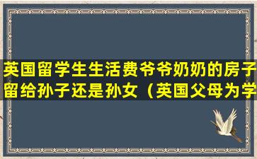 英国留学生生活费爷爷奶奶的房子留给孙子还是孙女（英国父母为学区房花的钱也不少）