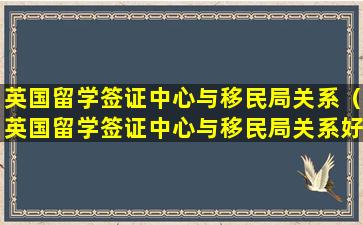 英国留学签证中心与移民局关系（英国留学签证中心与移民局关系好吗）