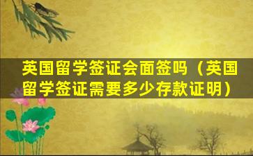 英国留学签证会面签吗（英国留学签证需要多少存款证明）