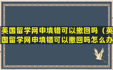 英国留学网申填错可以撤回吗（英国留学网申填错可以撤回吗怎么办）