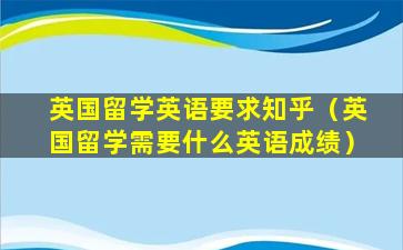 英国留学英语要求知乎（英国留学需要什么英语成绩）