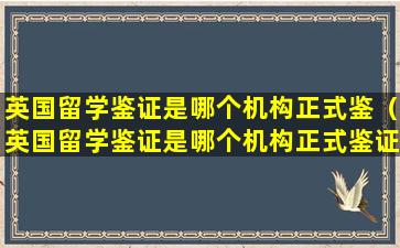 英国留学鉴证是哪个机构正式鉴（英国留学鉴证是哪个机构正式鉴证）