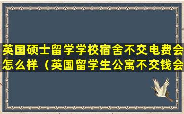 英国硕士留学学校宿舍不交电费会怎么样（英国留学生公寓不交钱会怎么样）