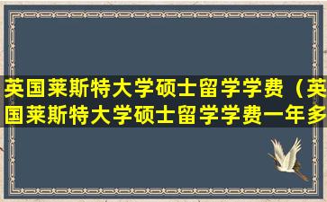 英国莱斯特大学硕士留学学费（英国莱斯特大学硕士留学学费一年多少）