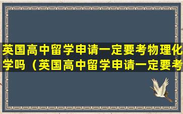 英国高中留学申请一定要考物理化学吗（英国高中留学申请一定要考物理化学吗知乎）