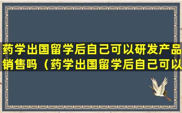 药学出国留学后自己可以研发产品销售吗（药学出国留学后自己可以研发产品销售吗为什么）