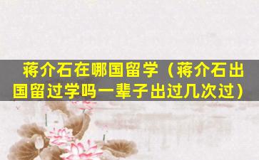 蒋介石在哪国留学（蒋介石出国留过学吗一辈子出过几次过）