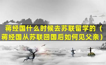 蒋经国什么时候去苏联留学的（蒋经国从苏联回国后如何见父亲）