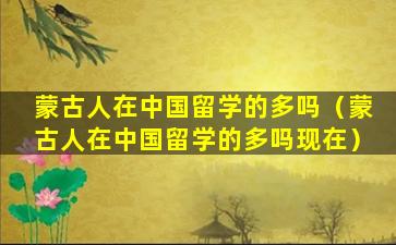蒙古人在中国留学的多吗（蒙古人在中国留学的多吗现在）